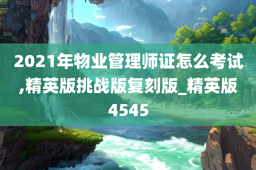 2021年物业管理师证怎么考试,精英版挑战版复刻版_精英版4545