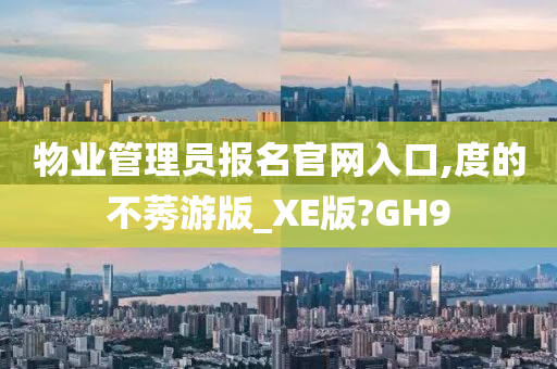 物业管理员报名官网入口,度的不莠游版_XE版?GH9