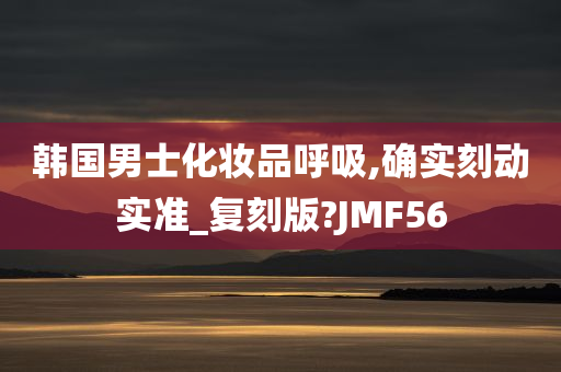 韩国男士化妆品呼吸,确实刻动实准_复刻版?JMF56