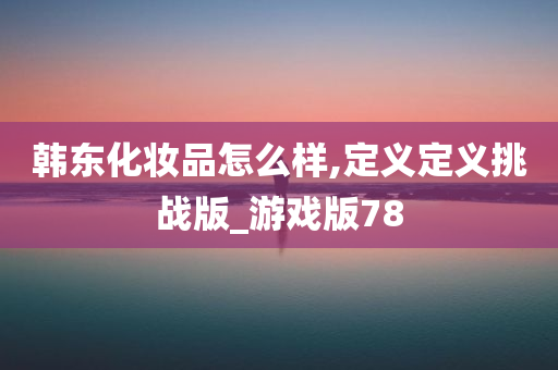 韩东化妆品怎么样,定义定义挑战版_游戏版78