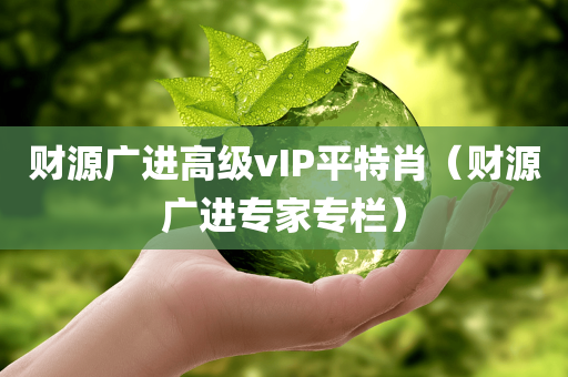 财源广进高级vIP平特肖（财源广进专家专栏）