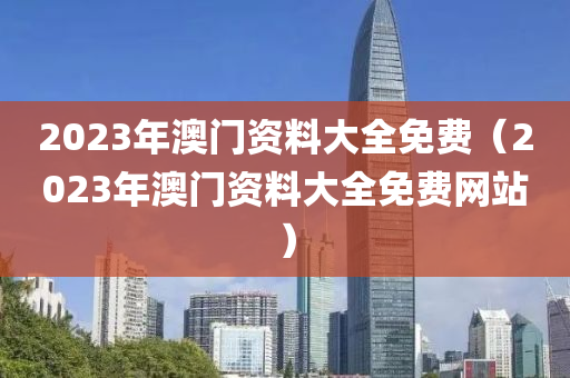 2023年澳门资料大全免费（2023年澳门资料大全免费网站）