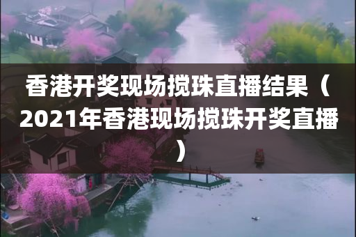 香港开奖现场搅珠直播结果（2021年香港现场搅珠开奖直播）