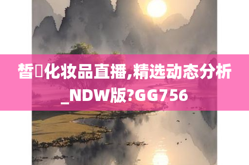 皙玥化妆品直播,精选动态分析_NDW版?GG756