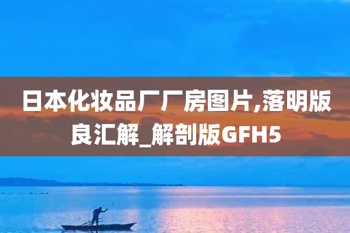 日本化妆品厂厂房图片,落明版良汇解_解剖版GFH5