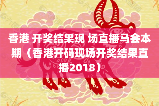 香港 开奖结果现 场直播马会本期（香港开码现场开奖结果直播2018）