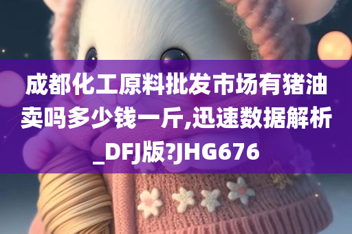 成都化工原料批发市场有猪油卖吗多少钱一斤,迅速数据解析_DFJ版?JHG676