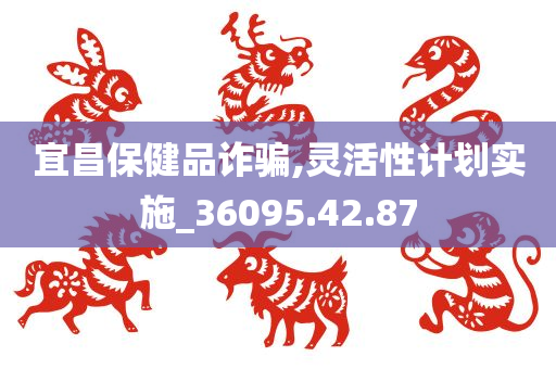 宜昌保健品诈骗,灵活性计划实施_36095.42.87