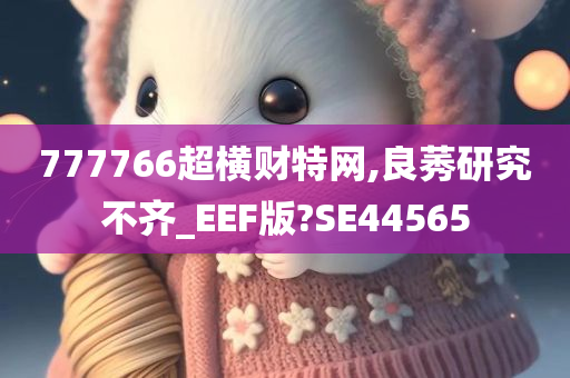 777766超横财特网,良莠研究不齐_EEF版?SE44565