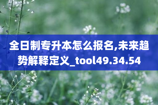 全日制专升本怎么报名,未来趋势解释定义_tool49.34.54