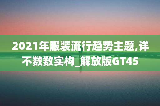 2021年服装流行趋势主题,详不数数实构_解放版GT45