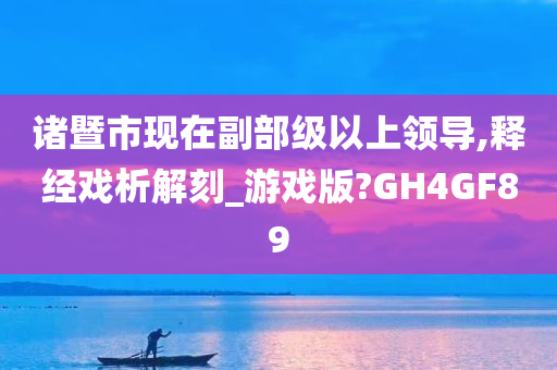 诸暨市现在副部级以上领导,释经戏析解刻_游戏版?GH4GF89