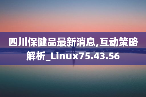 四川保健品最新消息,互动策略解析_Linux75.43.56