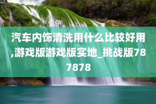 汽车内饰清洗用什么比较好用,游戏版游戏版实地_挑战版787878