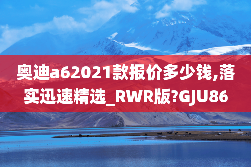 奥迪a62021款报价多少钱,落实迅速精选_RWR版?GJU86