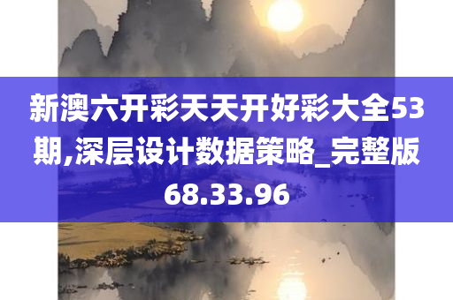 新澳六开彩天天开好彩大全53期,深层设计数据策略_完整版68.33.96