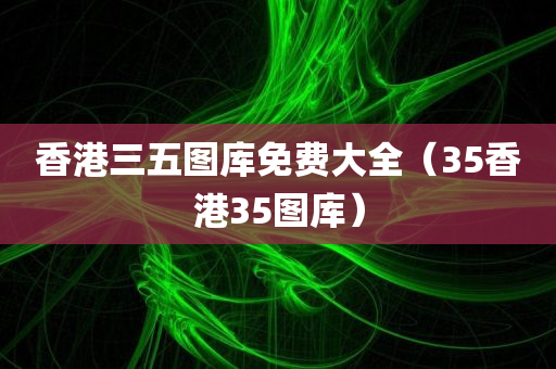 香港三五图库免费大全（35香港35图库）