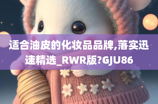 适合油皮的化妆品品牌,落实迅速精选_RWR版?GJU86