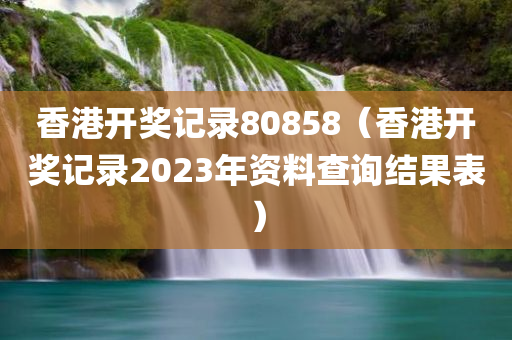 香港开奖记录80858（香港开奖记录2023年资料查询结果表）