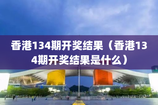 香港134期开奖结果（香港134期开奖结果是什么）