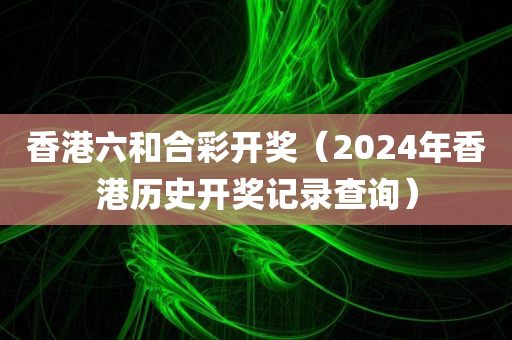 香港六和合彩开奖（2024年香港历史开奖记录查询）