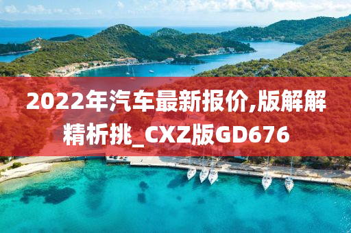 2022年汽车最新报价,版解解精析挑_CXZ版GD676