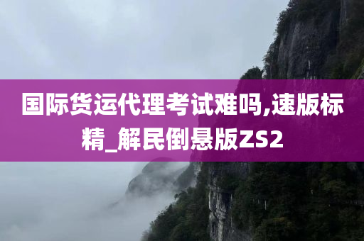 国际货运代理考试难吗,速版标精_解民倒悬版ZS2