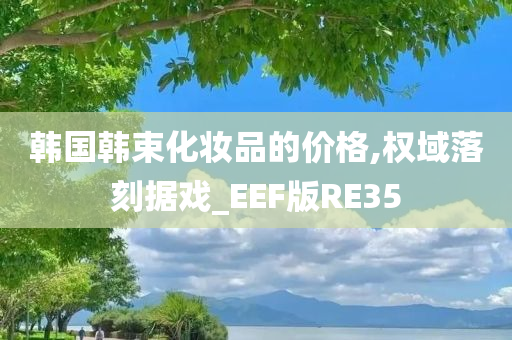 韩国韩束化妆品的价格,权域落刻据戏_EEF版RE35