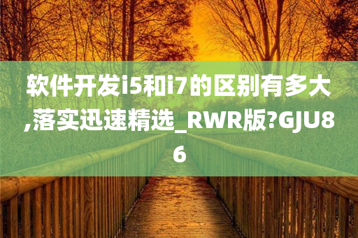 软件开发i5和i7的区别有多大,落实迅速精选_RWR版?GJU86