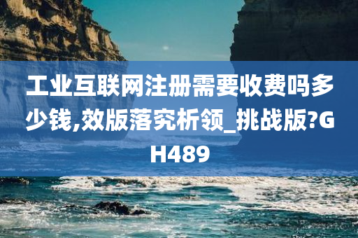 工业互联网注册需要收费吗多少钱,效版落究析领_挑战版?GH489