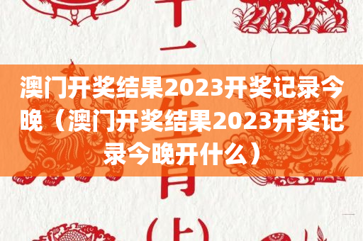 澳门开奖结果2023开奖记录今晚（澳门开奖结果2023开奖记录今晚开什么）