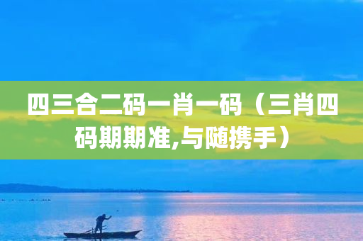 四三合二码一肖一码（三肖四码期期准,与随携手）