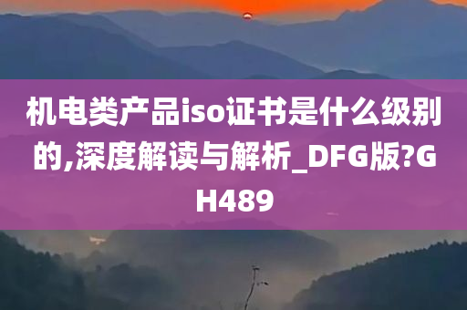 机电类产品iso证书是什么级别的,深度解读与解析_DFG版?GH489