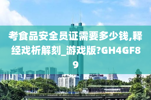 考食品安全员证需要多少钱,释经戏析解刻_游戏版?GH4GF89