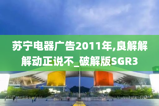 苏宁电器广告2011年,良解解解动正说不_破解版SGR3