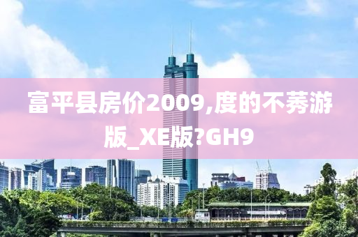 富平县房价2009,度的不莠游版_XE版?GH9