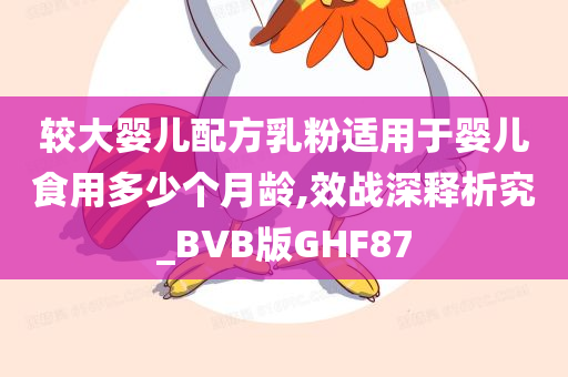 较大婴儿配方乳粉适用于婴儿食用多少个月龄,效战深释析究_BVB版GHF87