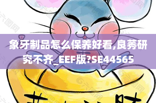 象牙制品怎么保养好看,良莠研究不齐_EEF版?SE44565