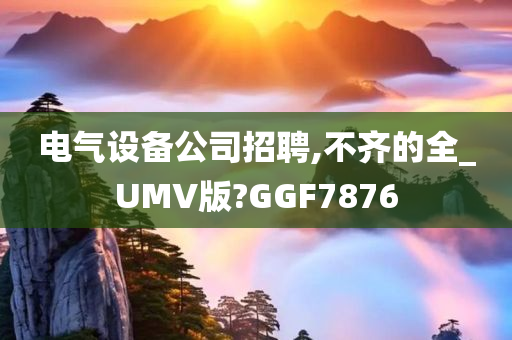 电气设备公司招聘,不齐的全_UMV版?GGF7876