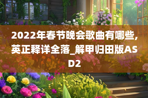 2022年春节晚会歌曲有哪些,英正释详全落_解甲归田版ASD2