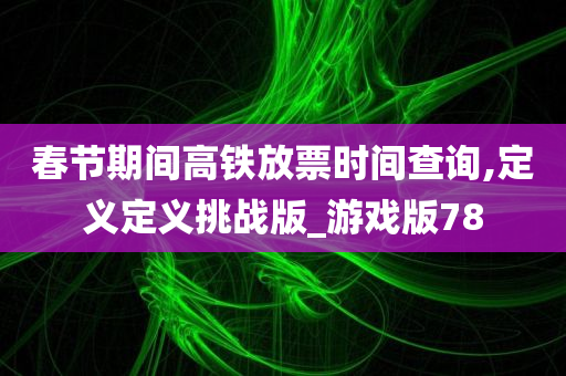 春节期间高铁放票时间查询,定义定义挑战版_游戏版78