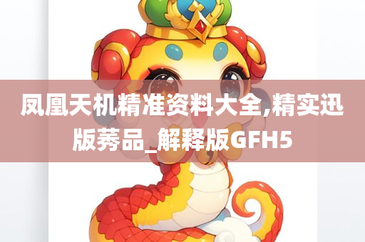 凤凰天机精准资料大全,精实迅版莠品_解释版GFH5