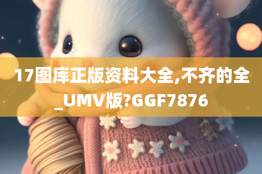 17图库正版资料大全,不齐的全_UMV版?GGF7876