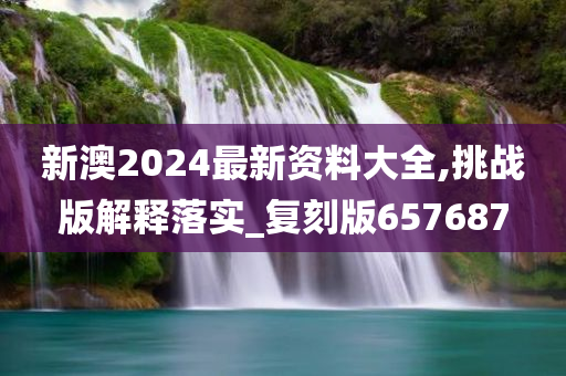 新澳2024最新资料大全,挑战版解释落实_复刻版657687