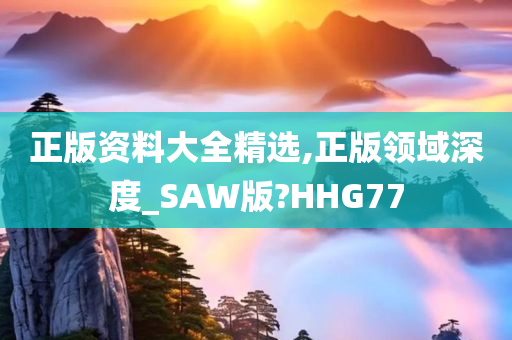 正版资料大全精选,正版领域深度_SAW版?HHG77