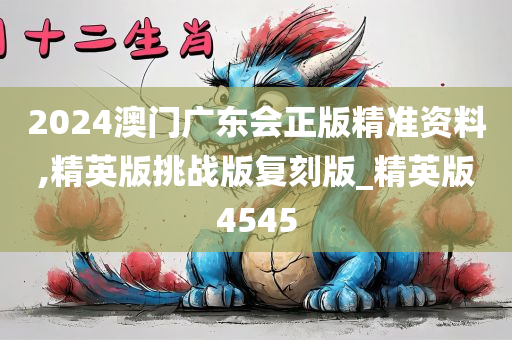 2024澳门广东会正版精准资料,精英版挑战版复刻版_精英版4545