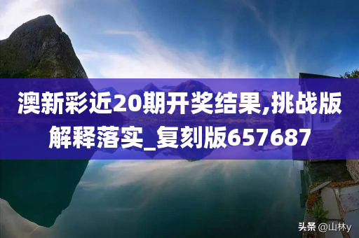 澳新彩近20期开奖结果,挑战版解释落实_复刻版657687