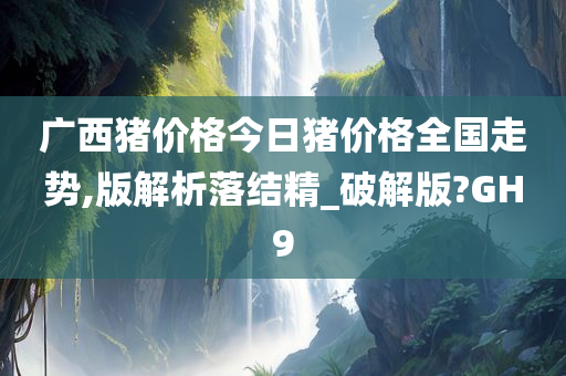 广西猪价格今日猪价格全国走势,版解析落结精_破解版?GH9