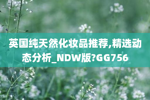 英国纯天然化妆品推荐,精选动态分析_NDW版?GG756