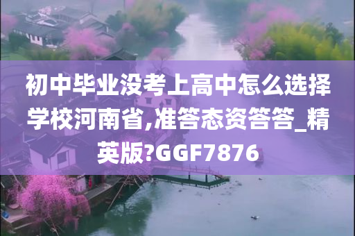 初中毕业没考上高中怎么选择学校河南省,准答态资答答_精英版?GGF7876